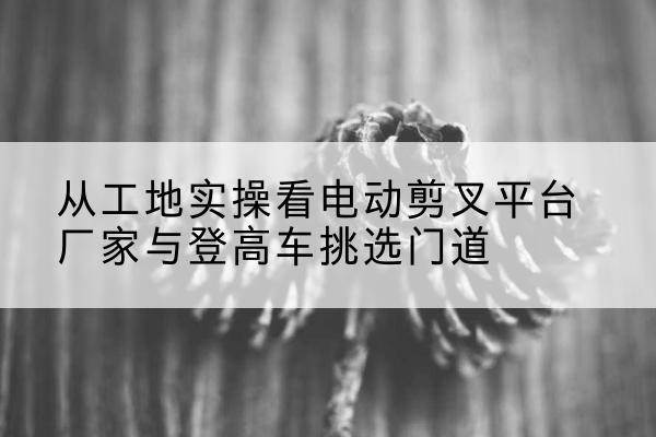 丹巴电动剪叉升降平台厂家-从工地实操看电动剪叉平台厂家与登高车挑选门道