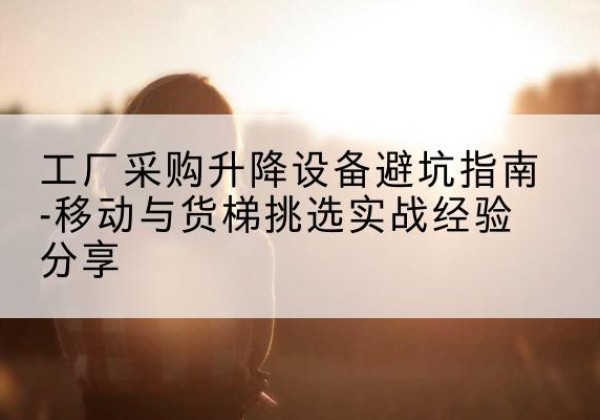 丹巴移动式升降机怎么选-工厂采购升降设备避坑指南-移动与货梯挑选实战经验分享