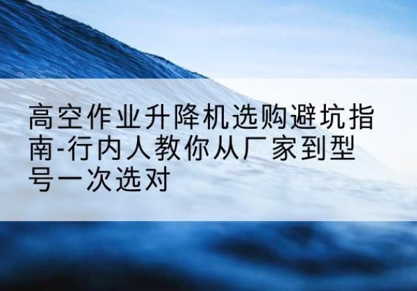 丹巴升降平台厂家-高空作业升降机选购避坑指南-行内人教你从厂家到型号一次选对