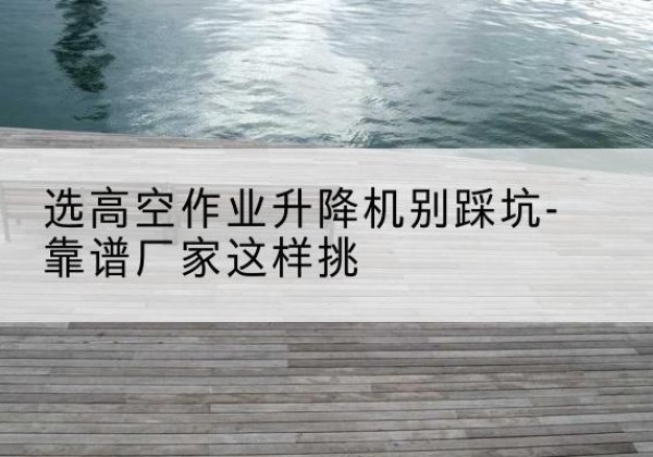 丹巴剪叉式升降机厂家-选高空作业升降机别踩坑-靠谱厂家这样挑