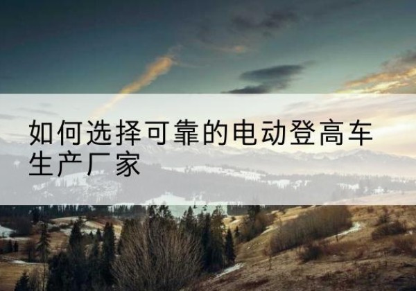 丹巴电动登高车厂家-如何选择可靠的电动登高车生产厂家