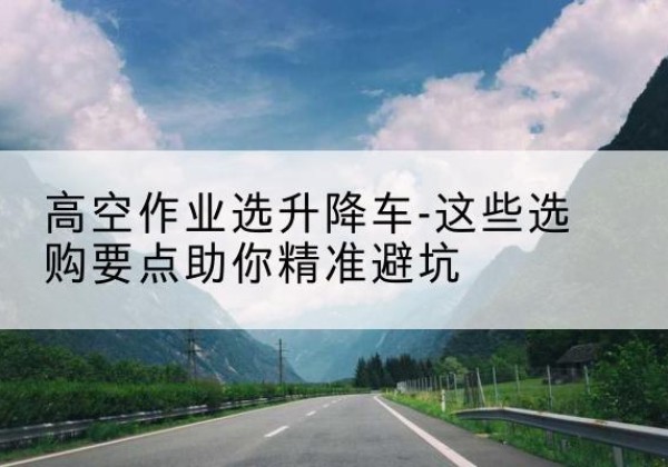 丹巴升降车厂家-高空作业选升降车-这些选购要点助你*避坑