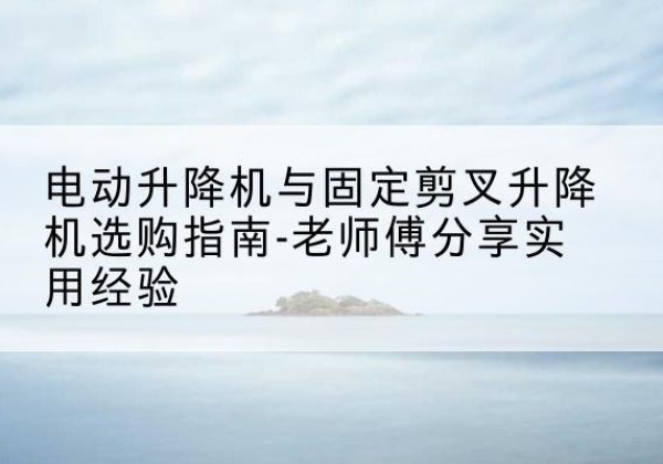 丹巴电动升降机怎么选-电动升降机与固定剪叉升降机选购指南-老师傅分享实用经验