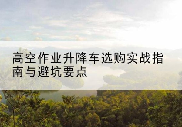 丹巴升降车怎么选-高空作业升降车选购实战指南与避坑要点