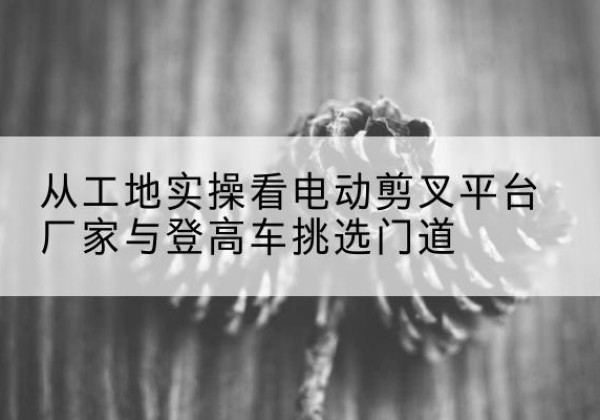 丹巴电动剪叉升降平台厂家-从工地实操看电动剪叉平台厂家与登高车挑选门道
