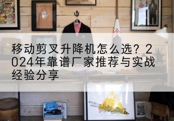 丹巴升降平台厂家推荐-移动剪叉升降机怎么选？2024年靠谱厂家推荐与实战经验分享